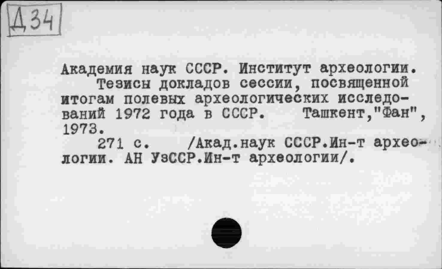 ﻿Академия наук СССР. Институт археологии.
Тезисы докладов сессии, посвященной итогам полевых археологических исследований 1972 года в СССР. Ташкент,"Фан” 1973.
271 с. /Акад.наук СССР.Ин-т архео логии. АН УзССР.Ин-т археологии/.